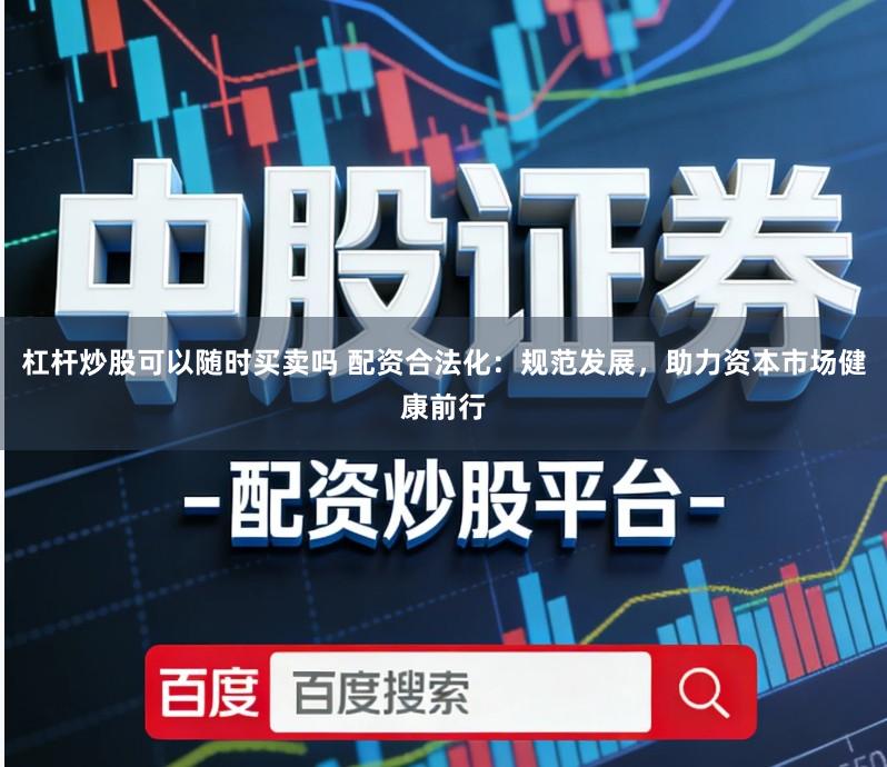 杠杆炒股可以随时买卖吗 配资合法化：规范发展，助力资本市场健康前行
