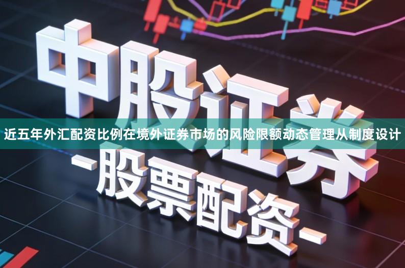 近五年外汇配资比例在境外证券市场的风险限额动态管理从制度设计