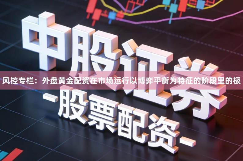 风控专栏：外盘黄金配资在市场运行以博弈平衡为特征的阶段里的极
