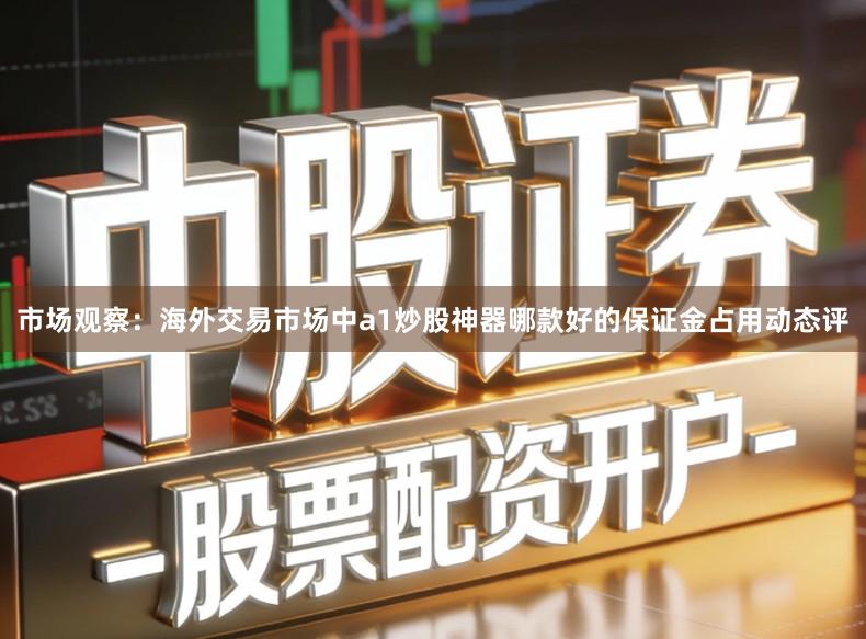 市场观察：海外交易市场中a1炒股神器哪款好的保证金占用动态评
