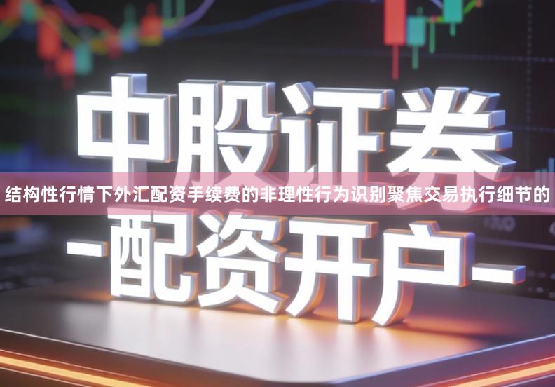 结构性行情下外汇配资手续费的非理性行为识别聚焦交易执行细节的